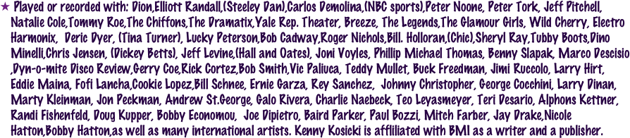  Played or recorded with: Dion,Elliott Randall,(Steeley Dan),Carlos Demolina,(NBC sports),Peter Noone, Peter Tork, Jeff Pitchell, Natalie Cole,Tommy Roe,The Chiffons,The Dramatix,Yale Rep. Theater, Breeze, The Legends,The Glamour Girls, Wild Cherry, Electro Harmonix,  Deric Dyer, (Tina Turner), Lucky Peterson,Bob Cadway,Roger Nichols,Bill. Holloran,(Chic),Sheryl Ray,Tubby Boots,Dino Minelli,Chris Jensen, (Dickey Betts), Jeff Levine,(Hall and Oates), Joni Voyles, Phillip Michael Thomas, Benny Slapak, Marco Descisio ,Dyn-o-mite Disco Review,Gerry Coe,Rick Cortez,Bob Smith,Vic Paliuca, Teddy Mullet, Buck Freedman, Jimi Ruccolo, Larry Hirt, Eddie Maina, Fofi Lancha,Cookie Lopez,Bill Schnee, Ernie Garza, Rey Sanchez,  Johnny Christopher, George Cocchini, Larry Dinan, Marty Kleinman, Jon Peckman, Andrew St.George, Galo Rivera, Charlie Naebeck, Teo Leyasmeyer, Teri Desario, Alphons Kettner, Randi Fishenfeld, Doug Kupper, Bobby Economou,  Joe Dipietro, Baird Parker, Paul Bozzi, Mitch Farber, Jay Drake,Nicole Hatton,Bobby Hatton,as well as many international artists. Kenny Kosicki is affliliated with BMI as a writer and a publisher.