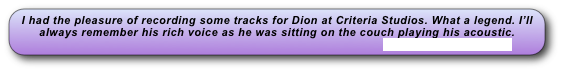 I had the pleasure of recording some tracks for Dion at Criteria Studios. What a legend. I’ll always remember his rich voice as he was sitting on the couch playing his acoustic. 
                                                                                                 www.diondimucci.com